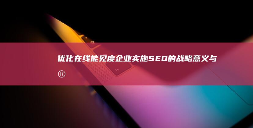 优化在线能见度：企业实施SEO的战略意义与实践价值